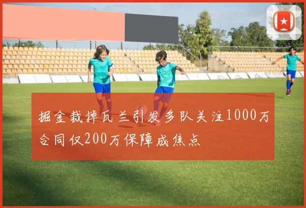 掘金裁掉瓦兰引发多队关注1000万合同仅200万保障成焦点