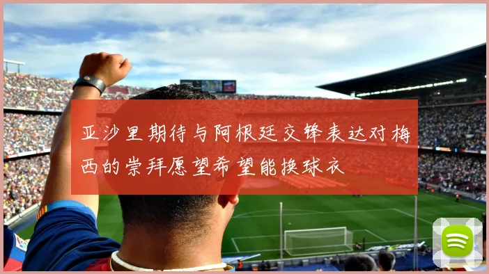 亚沙里期待与阿根廷交锋表达对梅西的崇拜愿望希望能换球衣