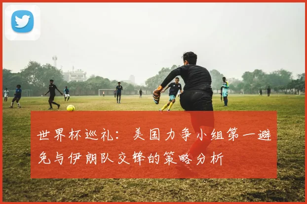 世界杯巡礼：美国力争小组第一避免与伊朗队交锋的策略分析