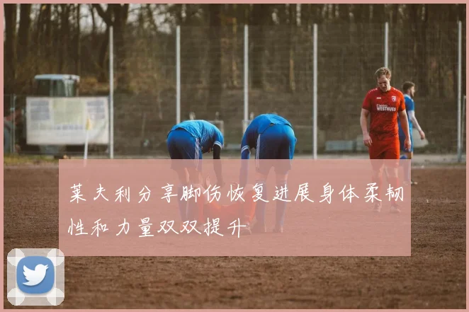 莱夫利分享脚伤恢复进展身体柔韧性和力量双双提升