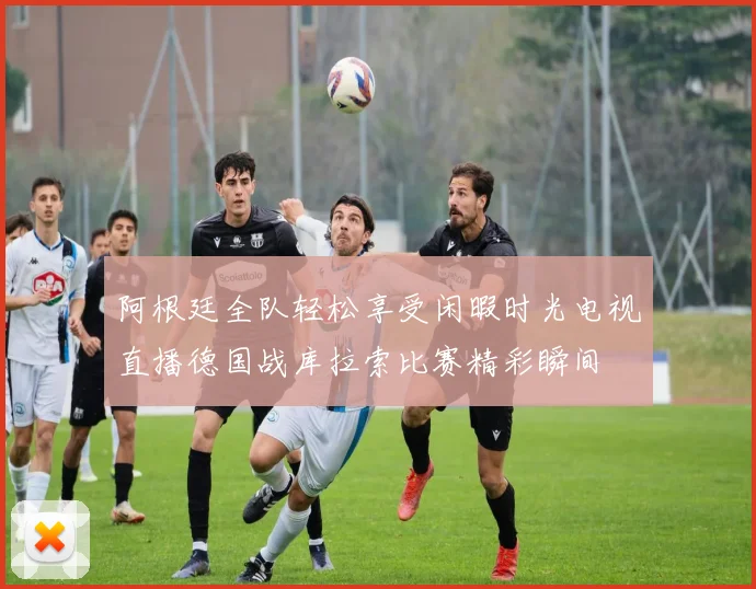 阿根廷全队轻松享受闲暇时光电视直播德国战库拉索比赛精彩瞬间