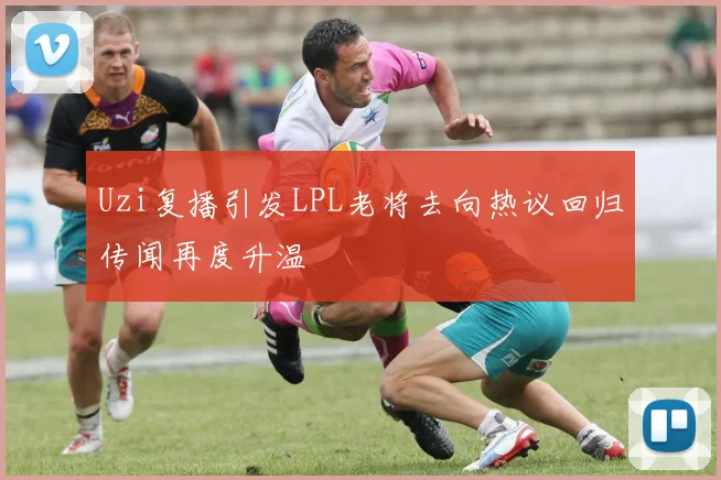 Uzi复播引发LPL老将去向热议回归传闻再度升温