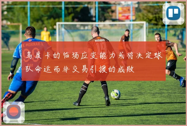 乌度卡的临场应变能力或将决定球队命运而非交易引援的成败