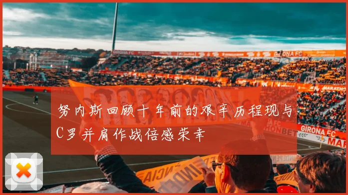 努内斯回顾十年前的艰辛历程现与C罗并肩作战倍感荣幸