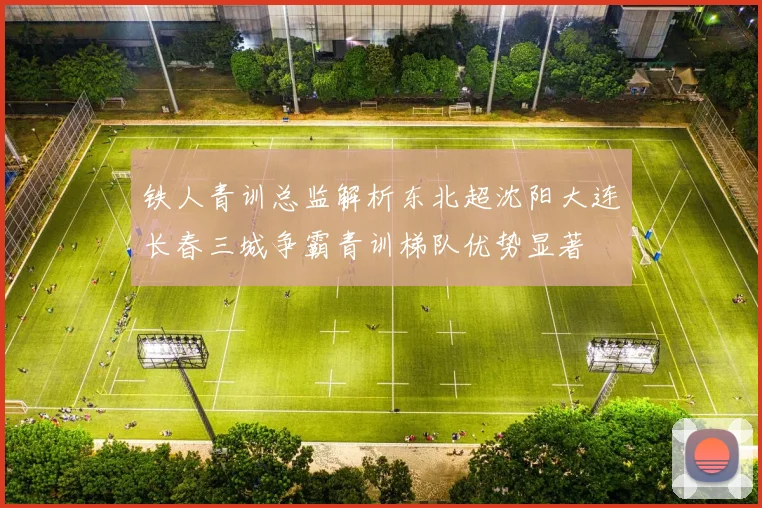 铁人青训总监解析东北超沈阳大连长春三城争霸青训梯队优势显著
