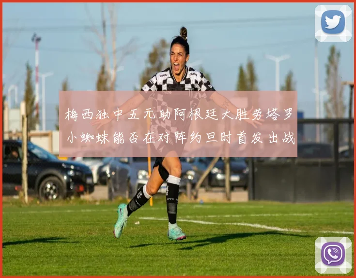 梅西独中五元助阿根廷大胜劳塔罗小蜘蛛能否在对阵约旦时首发出战