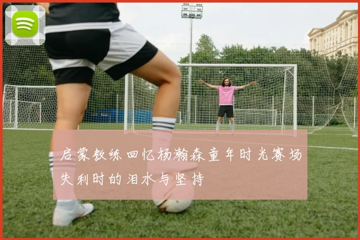 启蒙教练回忆杨瀚森童年时光赛场失利时的泪水与坚持