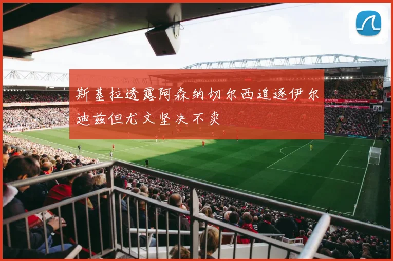 斯基拉透露阿森纳切尔西追逐伊尔迪兹但尤文坚决不卖