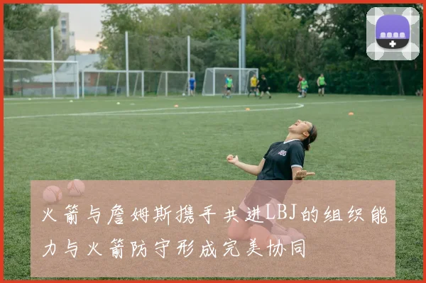 火箭与詹姆斯携手共进LBJ的组织能力与火箭防守形成完美协同