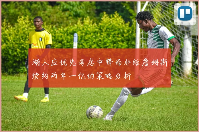 湖人应优先考虑中锋而非给詹姆斯续约两年一亿的策略分析