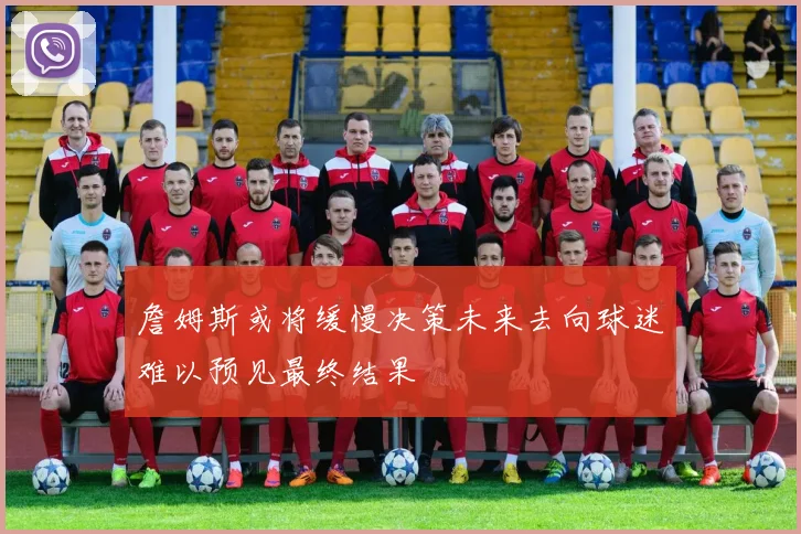 詹姆斯或将缓慢决策未来去向球迷难以预见最终结果