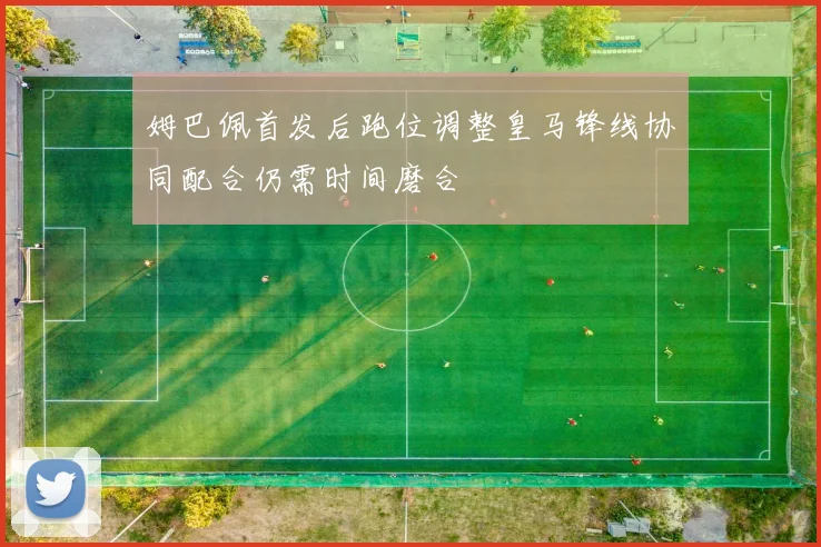 姆巴佩首发后跑位调整皇马锋线协同配合仍需时间磨合