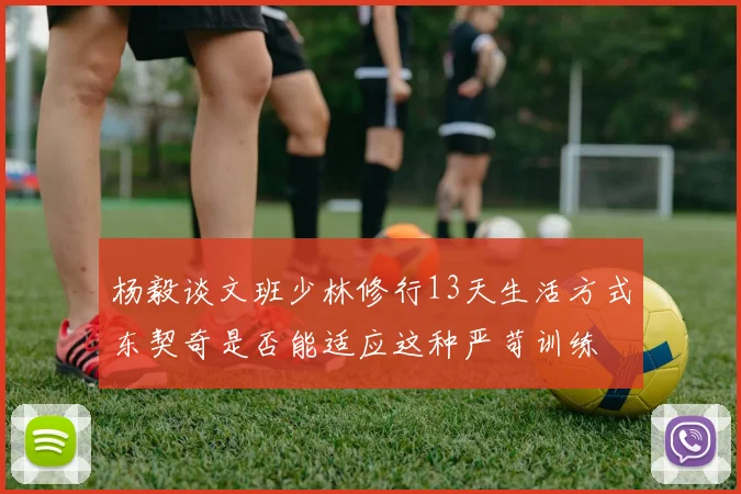 杨毅谈文班少林修行13天生活方式东契奇是否能适应这种严苛训练