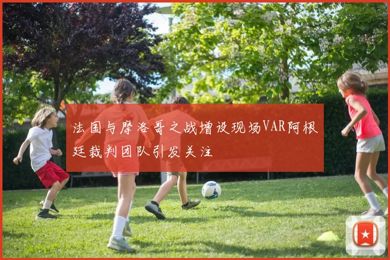 法国与摩洛哥之战增设现场VAR阿根廷裁判团队引发关注